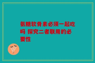 氨糖软骨素必须一起吃吗 探究二者联用的必要性