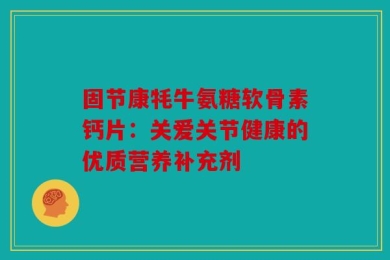 固节康牦牛氨糖软骨素钙片：关爱关节健康的优质营养补充剂