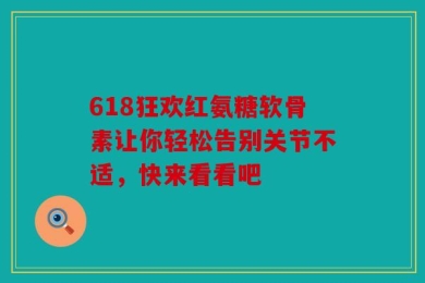 618狂欢红氨糖软骨素让你轻松告别关节不适，快来看看吧