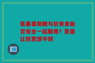 氨基葡萄糖与软骨素能否安全一起服用？答案让你意想不到