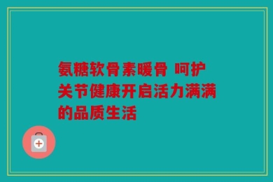 氨糖软骨素暖骨 呵护关节健康开启活力满满的品质生活