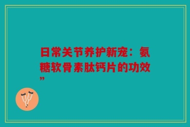 日常关节养护新宠：氨糖软骨素肽钙片的功效”