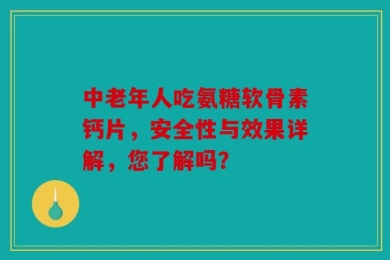 中老年人吃氨糖软骨素钙片，安全性与效果详解，您了解吗？