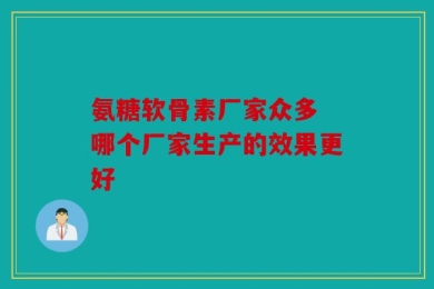 氨糖软骨素厂家众多 哪个厂家生产的效果更好