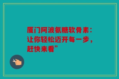 厦门阿波氨糖软骨素：让你轻松迈开每一步，赶快来看”