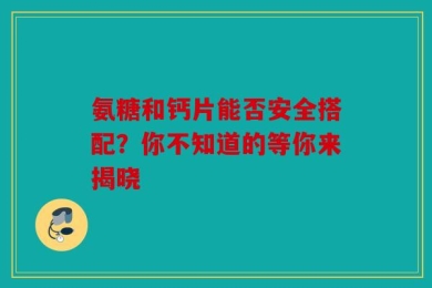 氨糖和钙片能否安全搭配？你不知道的等你来揭晓