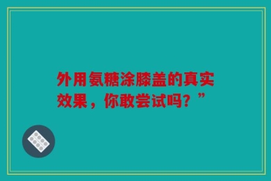 外用氨糖涂膝盖的真实效果，你敢尝试吗？”