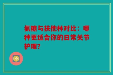 氨糖与扶他林对比：哪种更适合你的日常关节护理？
