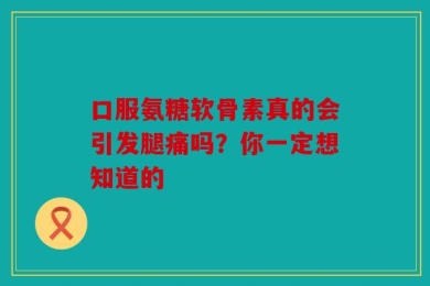 口服氨糖软骨素真的会引发腿痛吗？你一定想知道的