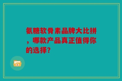 氨糖软骨素品牌大比拼，哪款产品真正值得你的选择？