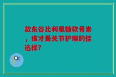 敖东谷比利氨糖软骨素，谁才是关节护理的佳选择？