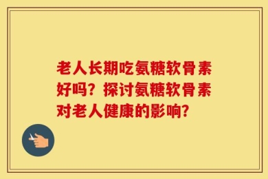 老人长期吃氨糖软骨素好吗？探讨氨糖软骨素对老人健康的影响？