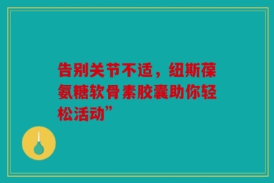 告别关节不适，纽斯葆氨糖软骨素胶囊助你轻松活动”