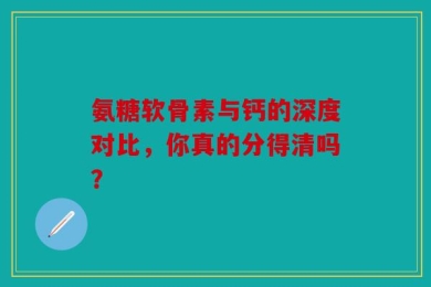 氨糖软骨素与钙的深度对比，你真的分得清吗？