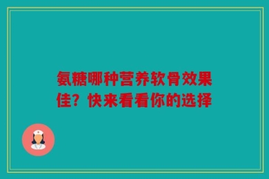 氨糖哪种营养软骨效果佳？快来看看你的选择