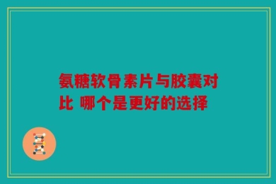 氨糖软骨素片与胶囊对比 哪个是更好的选择