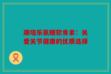 康培乐氨糖软骨素：关爱关节健康的优质选择