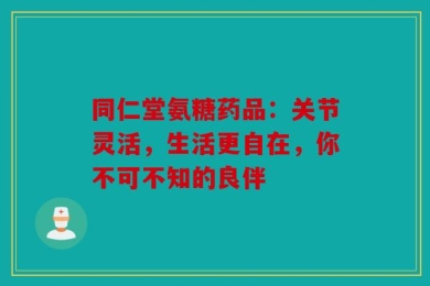 同仁堂氨糖药品：关节灵活，生活更自在，你不可不知的良伴