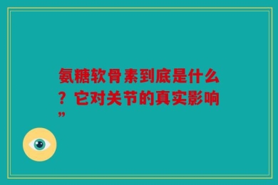 氨糖软骨素到底是什么？它对关节的真实影响”