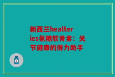 新西兰healteries氨糖软骨素：关节健康的得力助手