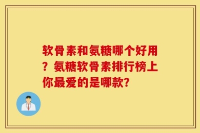 软骨素和氨糖哪个好用？氨糖软骨素排行榜上你最爱的是哪款？