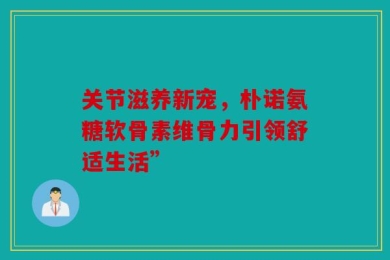 关节滋养新宠，朴诺氨糖软骨素维骨力引领舒适生活”