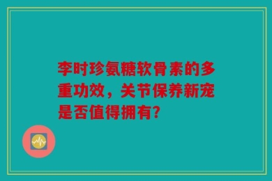 李时珍氨糖软骨素的多重功效，关节保养新宠是否值得拥有？