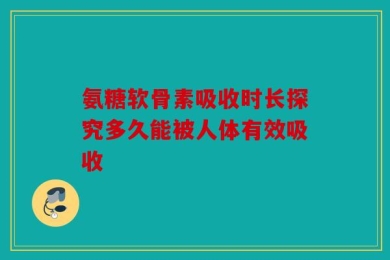 氨糖软骨素吸收时长探究多久能被人体有效吸收