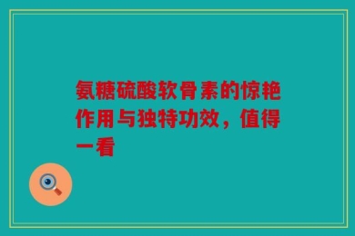 氨糖硫酸软骨素的惊艳作用与独特功效，值得一看