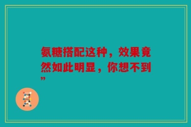 氨糖搭配这种，效果竟然如此明显，你想不到”