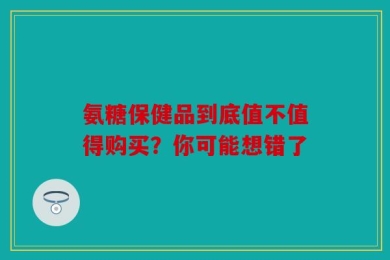 氨糖保健品到底值不值得购买？你可能想错了