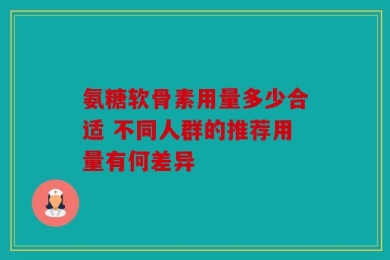 氨糖软骨素用量多少合适 不同人群的推荐用量有何差异