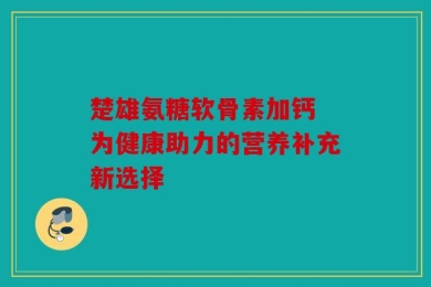 楚雄氨糖软骨素加钙 为健康助力的营养补充新选择