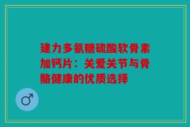 建力多氨糖硫酸软骨素加钙片：关爱关节与骨骼健康的优质选择