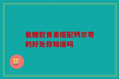 氨糖软骨素搭配钙尔奇的好处你知道吗