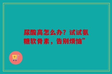尿酸高怎么办？试试氨糖软骨素，告别烦恼”