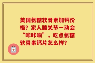 美国氨糖软骨素加钙价格？家人膝关节一动会“咔咔响”，吃点氨糖软骨素钙片怎么样？