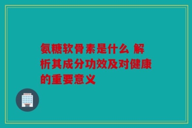 氨糖软骨素是什么 解析其成分功效及对健康的重要意义