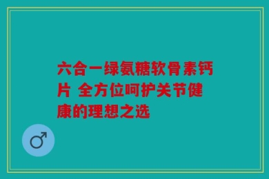 六合一绿氨糖软骨素钙片 全方位呵护关节健康的理想之选