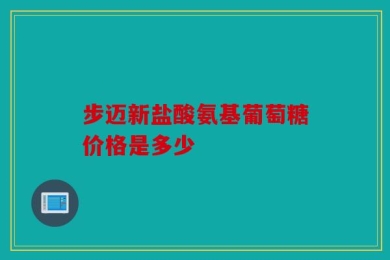 步迈新盐酸氨基葡萄糖价格是多少
