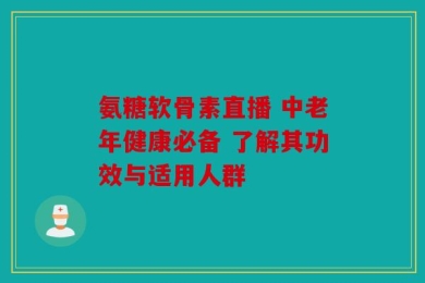 氨糖软骨素直播 中老年健康必备 了解其功效与适用人群