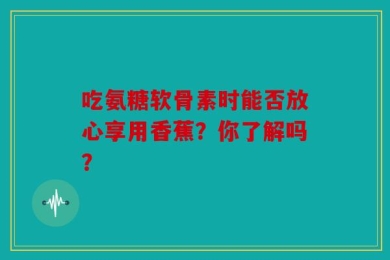 吃氨糖软骨素时能否放心享用香蕉？你了解吗？