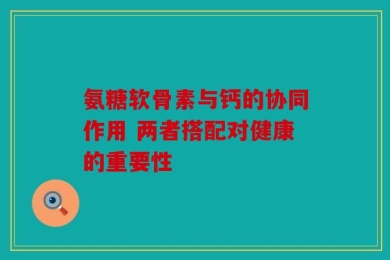 氨糖软骨素与钙的协同作用 两者搭配对健康的重要性