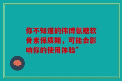 你不知道的伟博氨糖软骨素保质期，可能会影响你的使用体验”