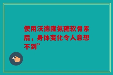 使用沃德隆氨糖软骨素后，身体变化令人意想不到”