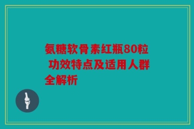 氨糖软骨素红瓶80粒 功效特点及适用人群全解析