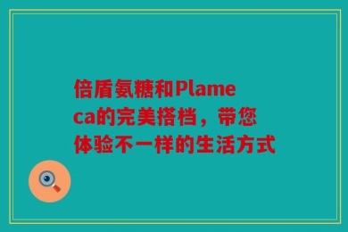 倍盾氨糖和Plameca的完美搭档，带您体验不一样的生活方式
