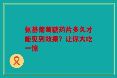 氨基葡萄糖药片多久才能见到效果？让你大吃一惊