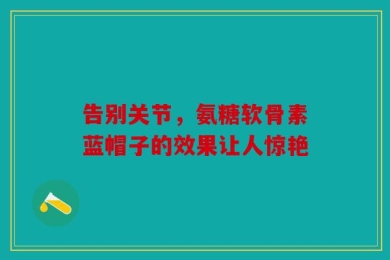 告别关节，氨糖软骨素蓝帽子的效果让人惊艳