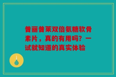 普丽普莱双倍氨糖软骨素片，真的有用吗？一试就知道的真实体验